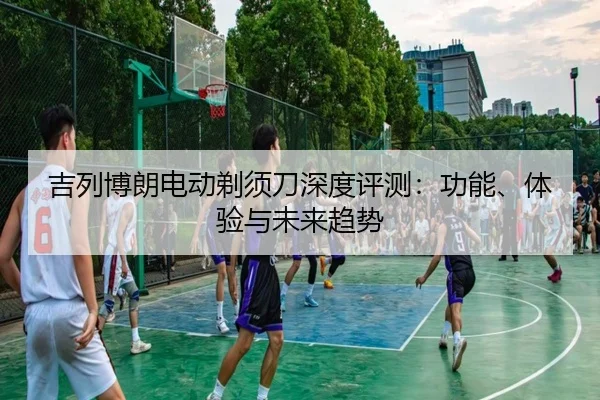 吉列博朗电动剃须刀深度评测：功能、体验与未来趋势（leyu）